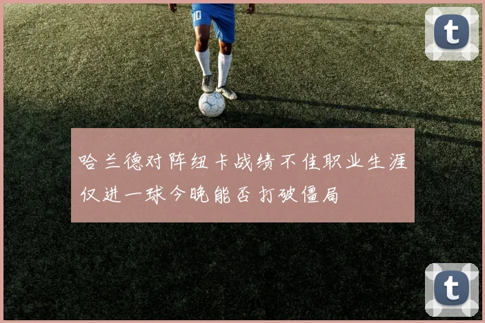哈兰德对阵纽卡战绩不佳职业生涯仅进一球今晚能否打破僵局