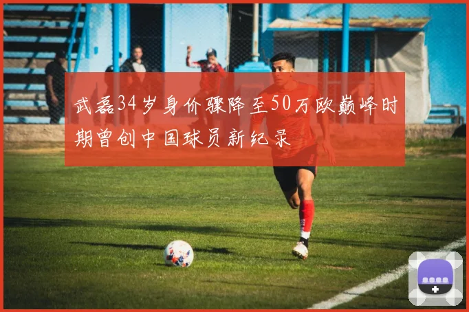 武磊34岁身价骤降至50万欧巅峰时期曾创中国球员新纪录