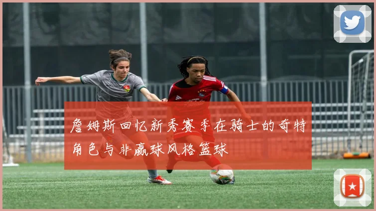 詹姆斯回忆新秀赛季在骑士的奇特角色与非赢球风格篮球