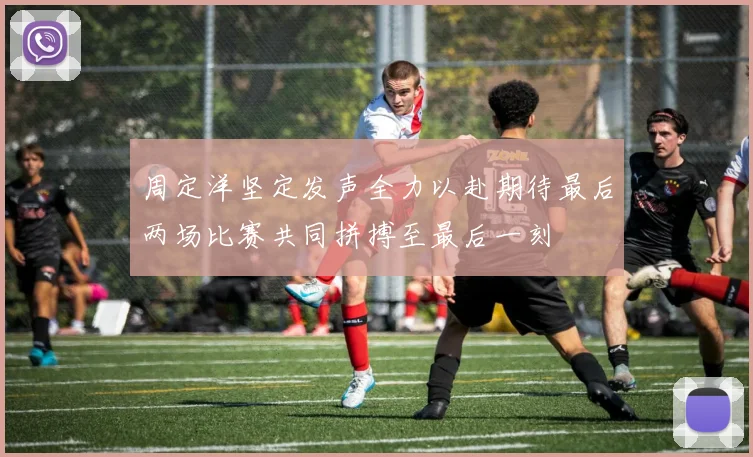 周定洋坚定发声全力以赴期待最后两场比赛共同拼搏至最后一刻
