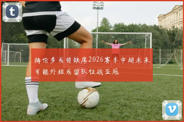 梅伦多或将缺席2026赛季中超未来可能外租或留队征战亚冠