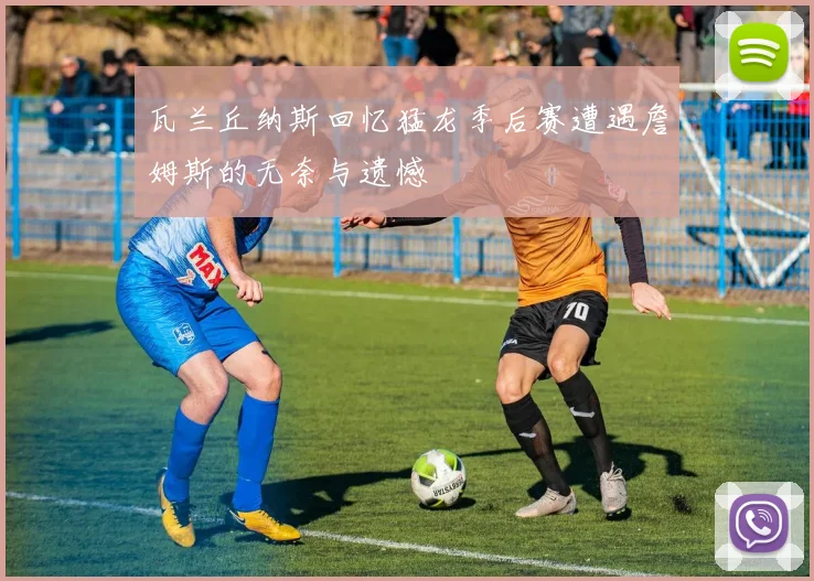 瓦兰丘纳斯回忆猛龙季后赛遭遇詹姆斯的无奈与遗憾