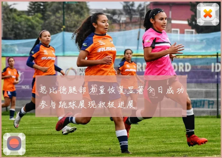恩比德腿部力量恢复显著今日成功参与跳球展现积极进展