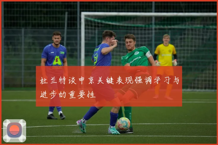 杜兰特谈申京关键表现强调学习与进步的重要性