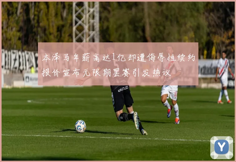 本泽马年薪高达1亿却遭侮辱性续约报价宣布无限期罢赛引发热议