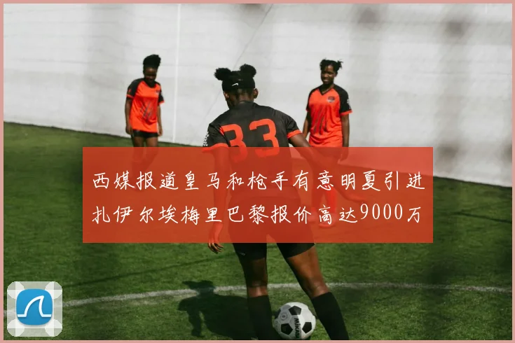 西媒报道皇马和枪手有意明夏引进扎伊尔埃梅里巴黎报价高达9000万欧