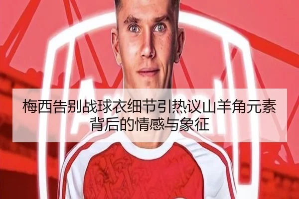 梅西告别战球衣细节引热议山羊角元素背后的情感与象征